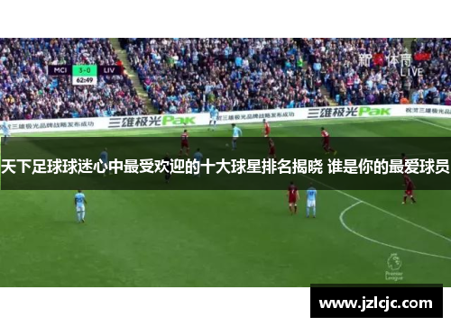 天下足球球迷心中最受欢迎的十大球星排名揭晓 谁是你的最爱球员
