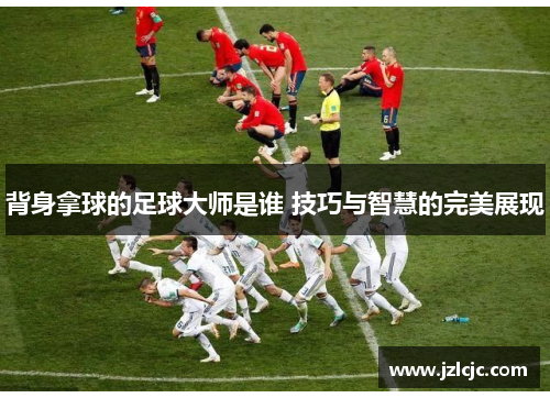 背身拿球的足球大师是谁 技巧与智慧的完美展现