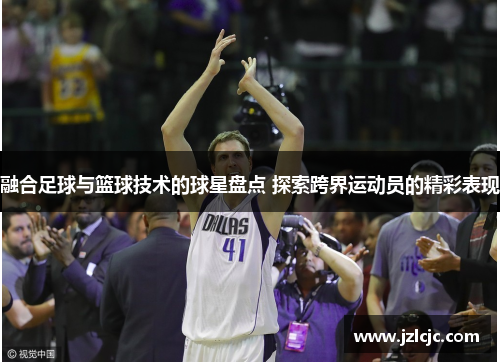 融合足球与篮球技术的球星盘点 探索跨界运动员的精彩表现