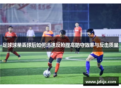 足球球星丢球后如何迅速反抢提高防守效率与反击质量