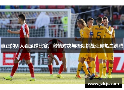 真正的男人看足球比赛，激情对决与极限挑战让你热血沸腾